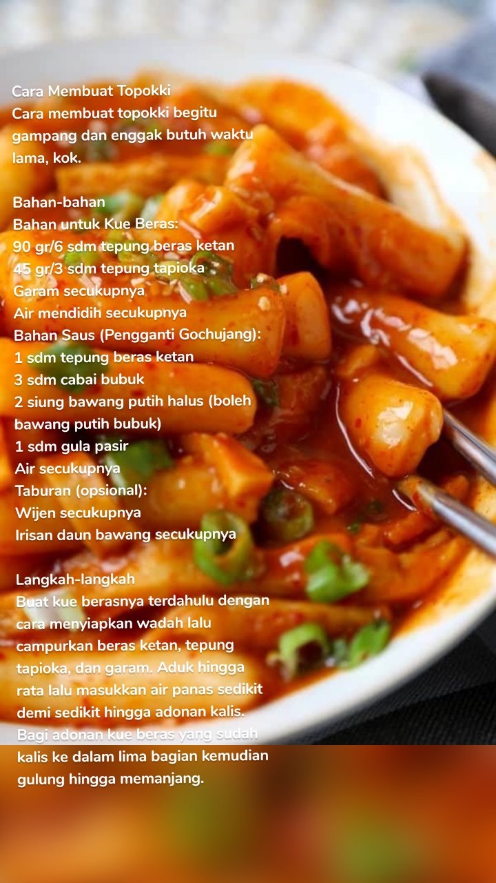 Cara Membuat Topokki
Cara membuat topokki begitu gampang dan enggak butuh waktu lama, kok.

Bahan-bahan
Bahan untuk Kue Beras:
90 gr/6 sdm tepung beras ketan
45 gr/3 sdm tepung tapioka
Garam secukupnya
Air mendidih secukupnya
Bahan Saus (Pengganti Gochujang):
1 sdm tepung beras ketan
3 sdm cabai bubuk
2 siung bawang putih halus (boleh bawang putih bubuk)
1 sdm gula pasir
Air secukupnya
Taburan (opsional):
Wijen secukupnya
Irisan daun bawang secukupnya

Langkah-langkah
Buat kue berasnya terdahulu dengan cara menyiapkan wadah lalu campurkan beras ketan, tepung tapioka, dan garam. Aduk hingga rata lalu masukkan air panas sedikit demi sedikit hingga adonan kalis.
Bagi adonan kue beras yang sudah kalis ke dalam lima bagian kemudian gulung hingga memanjang.
Rebus air, campurkan 2 sdm minyak sayur lalu masukkan adonan kue baras, masak hingga mengapung. Setelah masak, tiriskan dan diamkan hingga dingin.
Selanjutnya adalah pembuatan saus gochujang, Campur semua bahan pembuatan saus lalu aduk hingga teksturnya berubah seperti pasta.
Terakhir adalah proses memasak topokki. Masak air dengan saus yang telah dibuat, aduk hingga rata kemudian masukkan kue beras. Tambahkan kaldu ayam bubuk dan garam, masak hingga mendidih dan air sedikit menyusut.
Setelah matang, topokki siap disajikan. Taburkan wijen dan daun bawang sesuai selera sebagai garnish.
Cara membuat topokki nggak sulit, kan? Kamu jadi punya opsi camilan buat nonton drama korea. Yuk, praktikkan resep ini di rumah