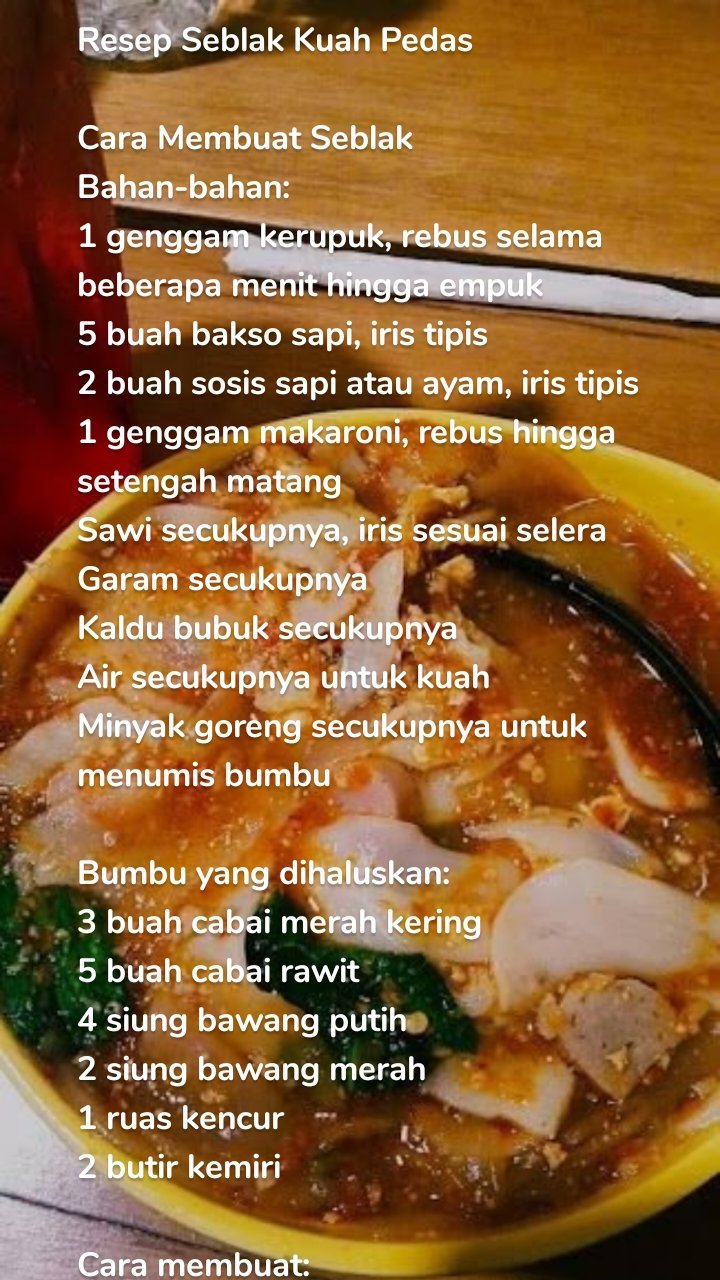 Resep Seblak Kuah Pedas

Cara Membuat Seblak
Bahan-bahan:
1 genggam kerupuk, rebus selama beberapa menit hingga empuk
5 buah bakso sapi, iris tipis
2 buah sosis sapi atau ayam, iris tipis
1 genggam makaroni, rebus hingga setengah matang
Sawi secukupnya, iris sesuai selera
Garam secukupnya
Kaldu bubuk secukupnya
Air secukupnya untuk kuah
Minyak goreng secukupnya untuk menumis bumbu

Bumbu yang dihaluskan:
3 buah cabai merah kering
5 buah cabai rawit
4 siung bawang putih
2 siung bawang merah
1 ruas kencur
2 butir kemiri

Cara membuat:
Pertama, siapkan dulu bumbu halusnya. Haluskan bawang merah, bawang putih, cabai rawit, cabai merah kering, kencur dan kemiri. Kamu bisa menghaluskan bumbu dengan menggunakan blender atau bisa juga dengan menggunakan ulekan.

Setelah bumbu halus, panaskan wajan dengan api sedang, dan tuang minyak goreng. Minyak sudah panas, masukkan bumbu yang sudah dihaluskan tadi. Tumis hingga bumbu halus matang, cirinya adalah warna bumbu akan menjadi lebih pekat dan aromanya jadi lebih harum.

Bumbu sudah matang, sekarang masukkan sosis dan juga bakso yang sudah dipotong-potong. Aduk-aduk hingga bumbu menyatu, lalu tuangkan air secukupnya. Aduk-aduk lagi hingga air tercampur dengan bumbu dan semua bahan.

Masukkan bumbu penyedap seperti kaldu ayam bubuk, dan garam. Aduk rata dan masak hingga air mendidih. Tambahkan sawi yang sudah dipotong besar, dan juga makaroni yang sudah direbus. Masak sebentar hingga sayurannya mateng
Sambil menunggu sayurannya matang, di wadah lain, kocok satu butir telur. Masukkan telur ke dalam wajan yang mendidih. Diamkan telur sebentar agar sat, lalu baru aduk-aduk dengan kuah seblak.

Terakhir, tambahkan kerupuk yang sudah direbus matang dan empuk ke wajan. Aduk dan diamkan sebentar. Cicipi rasa seblaknya, kalau kurang asin atau gurih, kamu bisa menambahkan garam dan kaldu bubuk.

Kalau seblaknya kurang pedas, kamu bisa menambahkan cabai bubuk. Tapi kalau rasanya sudah pas, kamu bisa langsung angkat dan pindahkan ke mangkuk. Seblak kuah pedas siap untuk disajikan!